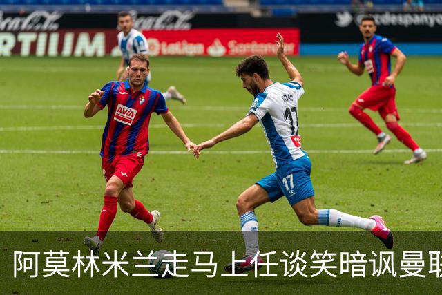 阿莫林米兰走马上任谈笑暗讽曼联，下月倒戈老东家！拉爵怒省1000万